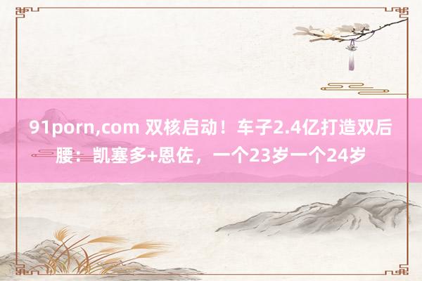 91porn，com 双核启动！车子2.4亿打造双后腰：凯塞多+恩佐，一个23岁一个24岁