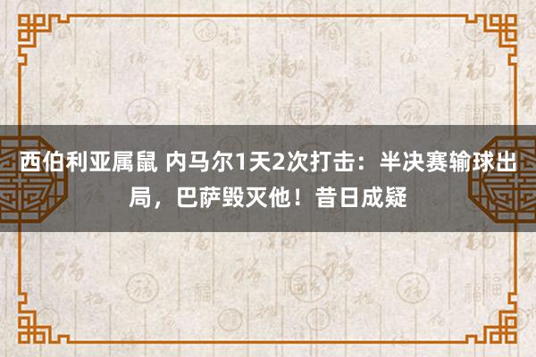 西伯利亚属鼠 内马尔1天2次打击：半决赛输球出局，巴萨毁灭他！昔日成疑