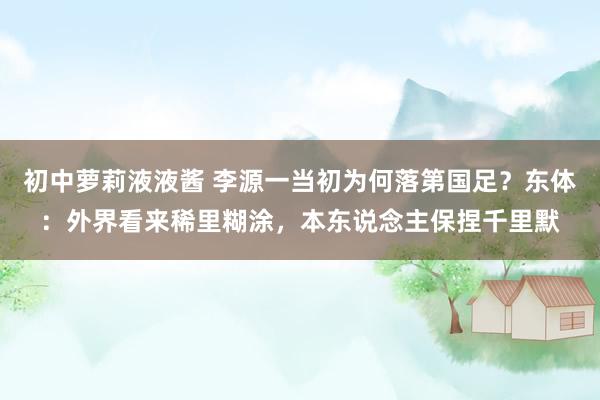 初中萝莉液液酱 李源一当初为何落第国足？东体：外界看来稀里糊涂，本东说念主保捏千里默