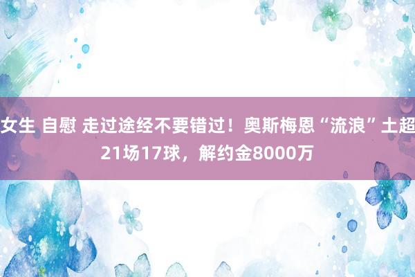 女生 自慰 走过途经不要错过！奥斯梅恩“流浪”土超21场17球，解约金8000万