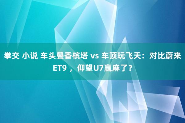 拳交 小说 车头叠香槟塔 vs 车顶玩飞天：对比蔚来ET9 ，仰望U7赢麻了？