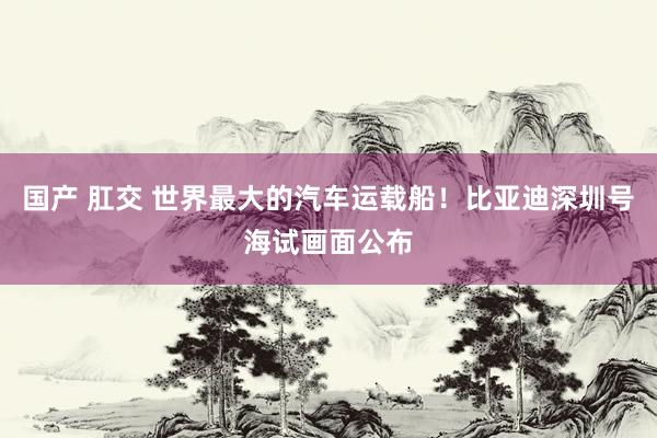 国产 肛交 世界最大的汽车运载船！比亚迪深圳号海试画面公布